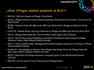 ...other XPages related sessions at #LS11.
●   BOF403 - Get Up to Speed on XPages | Sara Nicklin
●   AD116 - XPages Extension Library: Making Application Development Even Easier | Paul Hannan &
    Maire Kehoe
●   BP208 - Fabulous Feats with @Formula: IBM Lotus Notes Client, XPages and Beyond | Kathy
    Brown
●   CUST105 - Deloitte Recap: Running a Business on XPages and IBM Lotus Domino | Brian Benz
●   AD115 - XPages Extensibility API: Free Your Mind! | Darin Egan & Dan O'Connor
●   AD112 - How the Re-vamped TeamRoom and DocLib Templates Are Built Using the XPages
    Extension Library | Maire Kehoe & Martin Donnelly
●   AD114 - There and Back Again: Strategies for Re-factoring Notes Applications to XPages | Philippe
    Riand & Nathan Freeman
●   SHOW107 - The DataSource Session: Take XPages Data Boldly Where No XPages Data Has
    Been Taken Before | Stephan Wissel & Jim Quill
●   BP212 - Deep Dive into XPage Expression Language Syntax | Colin MacDonald & Karsten
    Lehmann
●   BOF218 - Let Your Inner "X" Out! | Pete Janzen & Philippe Riand


                                                            © 2011 IBM Corporation   68
 