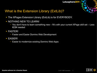 What is the Extension Library (ExtLib)?
●   The XPages Extension Library (ExtLib) is for EVERYBODY.
●   NOTHING NEW TO LEARN!
     ─   You don't have to learn something new – fit's with your current XPage skill set – Less
         €£$¥ needed
●   FASTER!
     ─   Faster and Easier Domino Web Development
●   EASIER!
     ─   Easier to modernize existing Domino Web Apps




                                                         © 2011 IBM Corporation   7
 