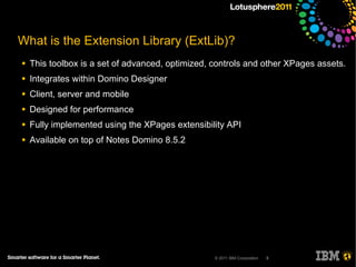What is the Extension Library (ExtLib)?
●   This toolbox is a set of advanced, optimized, controls and other XPages assets.
●   Integrates within Domino Designer
●   Client, server and mobile
●   Designed for performance
●   Fully implemented using the XPages extensibility API
●   Available on top of Notes Domino 8.5.2




                                                  © 2011 IBM Corporation   8
 
