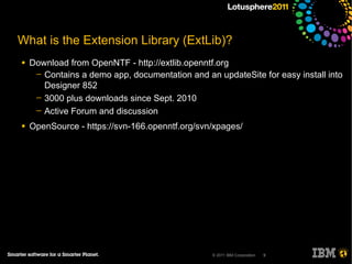 What is the Extension Library (ExtLib)?
●   Download from OpenNTF - http://extlib.openntf.org
     ─ Contains a demo app, documentation and an updateSite for easy install into
       Designer 852
     ─ 3000 plus downloads since Sept. 2010
     ─ Active Forum and discussion

●   OpenSource - https://svn-166.openntf.org/svn/xpages/




                                                 © 2011 IBM Corporation   9
 