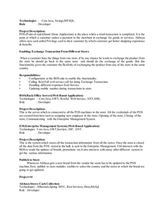 Technologies : Core Java, Swings,MYSQL.
Role : Developer
Project Description:
POS (Point-of-sale)(Stand Alone Application) is the place where a retail transaction is completed. It is the
point at which a customer makes a payment to the merchant in exchange for goods or services. Alshaya
offers new card called Privilege card to their customer by which customer get better shopping experience
& benefits.
Enabling Exchange Transaction From Different Stores
When a customer buys the things from one store, if by any chance he wants to exchange the product from
the store he should go back to the same store and should do the exchange of the goods. But this
functionality gives the customer the flexibilty of exchanging the product from any of the store in the same
country.
Responsibilities:
• Configuration at the BOS side to enable this functionality.
• Calling Rest Full web service call for doing Exchange Transaction.
• Handling different responses from Service.
• Updating mobile number during transactions in store.
BOS(Back Office Server)(Web Based Application)
Technologies : Core Java,GWT, Restful Web Service, ANT,XML.
Role : Developer
Project Description:
This is the server which is connected to all the POS machines in the store. All the credentials of the POS
are created from here such as assigning new employee in the store, Opening of the store, Closing of the
store, Communicating with the Enterprise Management System.
EM(Enterprise Management System) (Web Based Application)
Technologies: Core Java,GWT,Servlets, JSP, ANT.
Role : Developer
Project Description:
This is the system which stores all the transaction information from all the stores. Once the store is closed
all the data from the POS stored in the bulk is sent to the Enterprise Management. EM interacts with the
BOS to sends the updates of brands, promotions etc,It also interacts with many other different system to
get the various information.
Publish to Store
Whenever Alshaya gets a new brand from the vendor the same has to be updated to the POS
machine.Here publish to store modules enables to select the country and the stores in which the brand are
going to get updated.
Project #4
Alshaya Stores Cash Collection
Technologies : Hibernate,Spring MVC, Rest Services,Jboss,MySql
Role : Developer
 