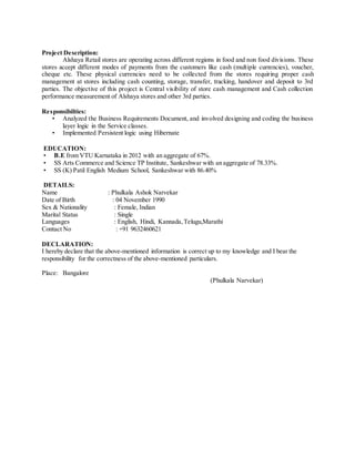 Project Description:
Alshaya Retail stores are operating across different regions in food and non food divisions. These
stores accept different modes of payments from the customers like cash (multiple currencies), voucher,
cheque etc. These physical currencies need to be collected from the stores requiring proper cash
management at stores including cash counting, storage, transfer, tracking, handover and deposit to 3rd
parties. The objective of this project is Central visibility of store cash management and Cash collection
performance measurement of Alshaya stores and other 3rd parties.
Responsibilties:
• Analyzed the Business Requirements Document, and involved designing and coding the business
layer logic in the Service classes.
• Implemented Persistent logic using Hibernate
EDUCATION:
• B.E from VTU Karnataka in 2012 with an aggregate of 67%.
• SS Arts Commerce and Science TP Institute, Sankeshwar with an aggregate of 78.33%.
• SS (K) Patil English Medium School, Sankeshwar with 86.40%
DETAILS:
Name : Phulkala Ashok Narvekar
Date of Birth : 04 November 1990
Sex & Nationality : Female, Indian
Marital Status : Single
Languages : English, Hindi, Kannada,Telugu,Marathi
Contact No : +91 9632460621
DECLARATION:
I hereby declare that the above-mentioned information is correct up to my knowledge and I bear the
responsibility for the correctness of the above-mentioned particulars.
Place: Bangalore
(Phulkala Narvekar)
 
