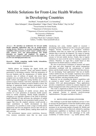 Mobile Solutions for Front-Line Health Workers
in Developing Countries
Jim Black1
, Fernando Koch2
, Liz Sonenberg3
,
Rens Scheepers4
, Ahsan Khandoker5
, Edgar Charry6
, Brian Walker7
, Nay Lin Soe8
1,8
Nossal Institute for Global Health,
2,3,4
Department of Information Systems,
5,6,7
Department of Electrical and Electronic Engineering,
The University of Melbourne
Melbourne, Australia
{1
jim.black,2
fkoch,3
lizs,4
r.scheepers,5
ahsank,
6
echarry, 7
b.walker, 8
nlsoe}@unimelb.edu.au
Abstract— We introduce an architecture for low-cost mobile
Health (mHealth) applications that run on health-workers’
existing devices. Moreover, we envision extending the phone’s
capabilities with an external to attach “sensor” modules, such as
pulse oximeter, ECG and phonocardiogram. Our design
principles are frugality and simplicity. We propose a
comprehensive solution to aid health-workers in their daily tasks,
at a low-cost and high penetration rate.
Keywords— Mobile computing, mobile health, telemedicine,
sensors, support health-workers.
I. INTRODUCTION
Mobile phones are bridging the digital divide and
transforming many economic, social, and medical realities,
particularly in developing countries. With the penetration of
low-cost handsets and the omnipresence of mobile phone
networks, tens of millions of people who never had a
computer now use mobile devices. On the other hand, trained
health workers and diagnostic testing facilities are a scarce
resource in poor countries’ rural areas, especially in Africa [1].
Despite the billions of dollars invested in health in Africa, the
shortage of appropriate health workers particularly in rural
areas in many countries is a major barrier to health service
coverage for the poor [2].
The growing ubiquity of mobile services allows the
creation of a new generation of electronic health systems
based on mobile computing. Mobile Health (mHealth) is
emerging as an important segment of the field of electronic
health (eHealth) [3] that advocates the utilisation of mobile
technology supporting the next generation health systems. We
suggest that even the simplest solutions would provide a
major contribution to health development in these
communities. It is possible to create a range of mobile phone
applications and low-cost diagnostic devices that will run on
health workers’ own mobile phones, making them useful for
daily activities.
The environment imposes severe restrictions, however.
First, resource constraints mean that we must avoid
introducing new costs, whether capital or recurrent --
developing country health services have tiny per capita annual
budgets! Second, limitations in specialised workforce
availability mean that we cannot rely on distant experts to
interpret data or provide the diagnosis. We expect to operate
in areas with poor radio coverage and the applications will
execute in low-end mobile devices. Finally, due to logistic
limitations we must avoid the need for training to operate the
solution. Therefore, we argue that a model based on data
transmission for distant analysis is unlikely to work.
We aim at non-invasive techniques to measure and report
vital signs and other diagnostic and patient management
information combined with the omnipresence of mobile
phones and the health-workers’ familiarity with these devices.
We are developing ―local applications‖ that run on health-
workers mobile devices. For example: respiratory rate or pulse
rate counter, gestational dates calculator, drug dose calculator,
drip rate calculator, and drug reminder alarm.
Moreover, we are extending the phone’s capabilities with
an external to attach ―sensor‖ modules, such as a pulse
oximeter, ECG and phonocardiogram. These applications
provide a comprehensive solution to common diagnostic and
patient management tasks when combined in the same device.
This work is organized as follows: In the next section we
present our motivation and related work. Section 3 introduces
our proposal. Section 4 presents proof-of-concept
implementations. The paper concludes in Section 5.
II. MOTIVATION AND RELATED WORK
One challenge to provide better healthcare services is how
to increase the participation of front-line health-workers using
limited financial and human resources in order to deliver
assistance to an increasing number of people [4]. Mobile and
wireless technologies can be effectively utilised by matching
infrastructure capabilities to healthcare needs. Research in
mHealth scrutinizes how to take advantage of the wide
availability of mobile devices – e.g. mobile phones, PDA,
 