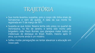 TRAJETÓRIA
 Sua morte levantou suspeitas, pois o corpo não tinha sinais de
hematomas e nem de queda. A data da sua morte foi
registrada em 11 de março de 1971.
 Suspeita-se que Anísio Teixeira tenha sido preso no quartel da
Aeronáutica, no Rio de Janeiro, e tenha sido morto pelo
brigadeiro João Paulo Burnier, que planejava matar todos os
intelectuais de destaque do Brasil. Porém, mesmo após 51
anos, sua morte ainda é um mistério.
 Sofreu muitas perseguições ao tentar alavancar a educação em
nosso país.
 