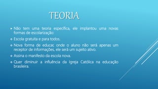 TEORIA
 Não tem uma teoria específica, ele implantou uma novas
formas de escolarização:
 Escola gratuita e para todos.
 Nova forma de educar, onde o aluno não será apenas um
receptor de informações, ele será um sujeito ativo.
 Assina o manifesto da escola nova.
 Quer diminuir a influência da Igreja Católica na educação
brasileira.
 