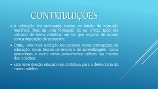 CONTRIBUÍÇÕES
 A educação era embasada apenas no intuito de instrução
mecânica, falta de uma formação do eu crítico, tudo era
aplicado de forma robótica, um ser que seguiria de acordo
com a imposição da sociedade.
 Então, uma nova evolução educacional, novas concepções de
educação, novas teorias de ensino e de aprendizagem, novos
pensadores e assim novos pensamentos críticos nas mentes
dos cidadãos.
 Essa nova direção educacional contribuiu para a democracia do
ensino público.
 