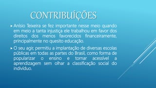 CONTRIBUÍÇÕES
 Anísio Teixeira se fez importante nesse meio quando
em meio a tanta injustiça ele trabalhou em favor dos
direitos dos menos favorecidos financeiramente,
principalmente no quesito educação.
 O seu agir, permitiu a implantação de diversas escolas
públicas em todas as partes do Brasil, como forma de
popularizar o ensino e tornar acessível a
aprendizagem sem olhar a classificação social do
indivíduo.
 