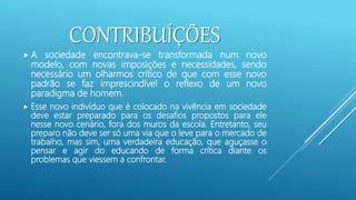 CONTRIBUÍÇÕES
 A sociedade encontrava-se transformada num novo
modelo, com novas imposições e necessidades, sendo
necessário um olharmos crítico de que com esse novo
padrão se faz imprescindível o reflexo de um novo
paradigma de homem.
 Esse novo indivíduo que é colocado na vivência em sociedade
deve estar preparado para os desafios propostos para ele
nesse novo cenário, fora dos muros da escola. Entretanto, seu
preparo não deve ser só uma via que o leve para o mercado de
trabalho, mas sim, uma verdadeira educação, que aguçasse o
pensar e agir do educando de forma crítica diante os
problemas que viessem a confrontar.
 