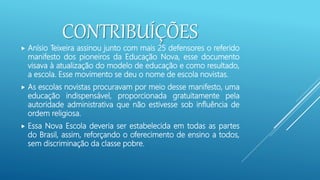 CONTRIBUÍÇÕES
 Anísio Teixeira assinou junto com mais 25 defensores o referido
manifesto dos pioneiros da Educação Nova, esse documento
visava à atualização do modelo de educação e como resultado,
a escola. Esse movimento se deu o nome de escola novistas.
 As escolas novistas procuravam por meio desse manifesto, uma
educação indispensável, proporcionada gratuitamente pela
autoridade administrativa que não estivesse sob influência de
ordem religiosa.
 Essa Nova Escola deveria ser estabelecida em todas as partes
do Brasil, assim, reforçando o oferecimento de ensino a todos,
sem discriminação da classe pobre.
 