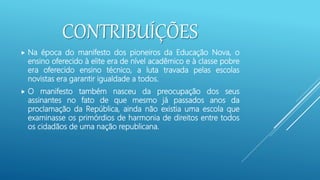 CONTRIBUÍÇÕES
 Na época do manifesto dos pioneiros da Educação Nova, o
ensino oferecido à elite era de nível acadêmico e à classe pobre
era oferecido ensino técnico, a luta travada pelas escolas
novistas era garantir igualdade a todos.
 O manifesto também nasceu da preocupação dos seus
assinantes no fato de que mesmo já passados anos da
proclamação da República, ainda não existia uma escola que
examinasse os primórdios de harmonia de direitos entre todos
os cidadãos de uma nação republicana.
 