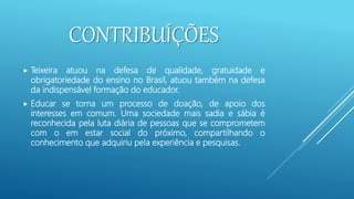 CONTRIBUÍÇÕES
 Teixeira atuou na defesa de qualidade, gratuidade e
obrigatoriedade do ensino no Brasil, atuou também na defesa
da indispensável formação do educador.
 Educar se torna um processo de doação, de apoio dos
interesses em comum. Uma sociedade mais sadia e sábia é
reconhecida pela luta diária de pessoas que se comprometem
com o em estar social do próximo, compartilhando o
conhecimento que adquiriu pela experiência e pesquisas.
 