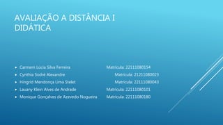 AVALIAÇÃO A DISTÂNCIA I
DIDÁTICA
 Carmem Lúcia Silva Ferreira Matrícula: 22111080154
 Cynthia Sodré Alexandre Matrícula: 21211080023
 Hingrid Mendonça Lima Stelet Matrícula: 22111080043
 Lauany Klein Alves de Andrade Matrícula: 22111080101
 Monique Gonçalves de Azevedo Nogueira Matrícula: 22111080180
 