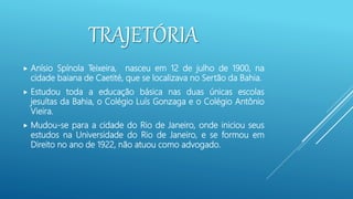 TRAJETÓRIA
 Anísio Spínola Teixeira, nasceu em 12 de julho de 1900, na
cidade baiana de Caetité, que se localizava no Sertão da Bahia.
 Estudou toda a educação básica nas duas únicas escolas
jesuítas da Bahia, o Colégio Luís Gonzaga e o Colégio Antônio
Vieira.
 Mudou-se para a cidade do Rio de Janeiro, onde iniciou seus
estudos na Universidade do Rio de Janeiro, e se formou em
Direito no ano de 1922, não atuou como advogado.
 