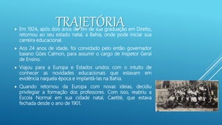 TRAJETÓRIA
 Em 1924, após dois anos do fim de sua graduação em Direito,
retornou ao seu estado natal, a Bahia, onde pode iniciar sua
carreira educacional.
 Aos 24 anos de idade, foi convidado pelo então governador
baiano Góes Calmon, para assumir o cargo de Inspetor Geral
de Ensino.
 Viajou para a Europa e Estados unidos com o intuito de
conhecer as novidades educacionais que estavam em
evidência naquela época e implantá-las na Bahia.
 Quando retornou da Europa com novas ideias, decidiu
privilegiar a formação dos professores. Com isso, reabriu a
Escola Normal em sua cidade natal, Caetité, que estava
fechada desde o ano de 1901.
 