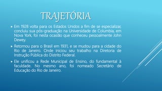 TRAJETÓRIA
 Em 1928 volta para os Estados Unidos a fim de se especializar,
concluiu sua pós-graduação na Universidade de Columbia, em
Nova York, foi nesta ocasião que conheceu pessoalmente John
Dewey.
 Retornou para o Brasil em 1931, e se mudou para a cidade do
Rio de Janeiro. Onde iniciou seu trabalho na Diretoria de
Instrução Pública do Distrito Federal.
 Ele unificou a Rede Municipal de Ensino, do fundamental à
faculdade. No mesmo ano, foi nomeado Secretário de
Educação do Rio de Janeiro.
 