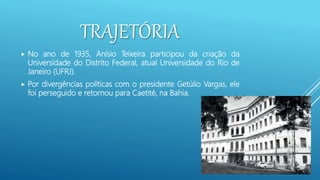 TRAJETÓRIA
 No ano de 1935, Anísio Teixeira participou da criação da
Universidade do Distrito Federal, atual Universidade do Rio de
Janeiro (UFRJ).
 Por divergências políticas com o presidente Getúlio Vargas, ele
foi perseguido e retornou para Caetité, na Bahia.
 