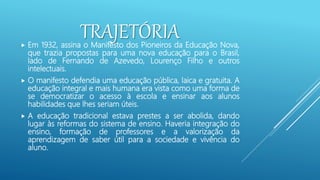 TRAJETÓRIA
 Em 1932, assina o Manifesto dos Pioneiros da Educação Nova,
que trazia propostas para uma nova educação para o Brasil,
lado de Fernando de Azevedo, Lourenço Filho e outros
intelectuais.
 O manifesto defendia uma educação pública, laica e gratuita. A
educação integral e mais humana era vista como uma forma de
se democratizar o acesso à escola e ensinar aos alunos
habilidades que lhes seriam úteis.
 A educação tradicional estava prestes a ser abolida, dando
lugar às reformas do sistema de ensino. Haveria integração do
ensino, formação de professores e a valorização da
aprendizagem de saber útil para a sociedade e vivência do
aluno.
 