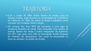 TRAJETÓRIA
 Com o Golpe de 1964, Anísio Teixeira se mudou para os
Estados Unidos, onde lecionou na Universidade de Columbia e
da Califórnia. Em 1966, ele voltou ao Brasil e trabalhou como
consultor da Fundação Getúlio Vargas.
 No começo dos anos 1970, ele concorreu a uma vaga na
Academia Brasileira de Letras. Para conquistar uma cadeira de
imortal, Teixeira fez visitas a outros integrantes da academia.
Em 1971, logo após uma visita ao lexicógrafo Aurélio Buarque
de Holanda, ele desapareceu. Seu corpo foi encontrado no
fosso do elevador do prédio de Aurélio.
 