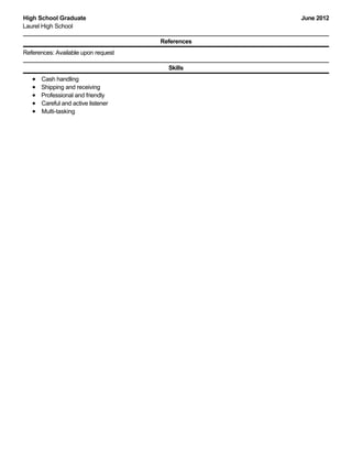 June 2012High School Graduate
Laurel High School
References
References: Available upon request
Skills
Cash handling
Shipping and receiving
Professional and friendly
Careful and active listener
Multi-tasking
 