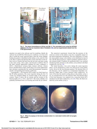attention was paid to the software used for modeling. Ideally the
software has to fulﬁll the following two conditions: (a) it has to be
able to model the steam ingestion phase when the steam enthalpy
feeding the glands is distributed in the turbine cavity, and (b) it has
to be able to capture the thermal effect of the steam ﬂow in the tur-
bine cavity to transfer the heat from the hot rotor and inner casing
to the outer casing, valves, pipes, and forward to ambient. One of
the ﬁnite element applications qualiﬁed for these conditions is
SC03, a Rolls-Royce in-house ﬁnite element software. Alstom
Power and Rolls-Royce built a SC03 plug in for steam applications
that calculates automatically the steam thermodynamic properties
and the corresponding heat transfer coefﬁcients.
Consequently, a 2D transient SC03 model was built based on
the IP turbine geometry. The steam ingestion during the ﬁrst 3 h
15 min was modeled adding an assumed shape of the steam jet
contour. Figure 9 shows the jet contour and the location of the
thermocouples T11.1, T24.1, and Tm33. The steam enthalpy was
gradually distributed from A to B along and inside the jet contour.
The numerical experiments showed that the position of the
steam jet contour in the turbine cavity has a negligible impact on
the metal temperature distribution. The most important is to bring
the steam glands energy in the turbine cavity distributed in time in
line with the physical process, which is properly captured in the ﬁ-
nite element model. Condition (b) mentioned above was satisﬁed
introducing ﬁnite elements in the turbine cavity deﬁned with ﬂuid
conductivity (see Fig. 10).
The steam buoyancy, very active during the steam ingestion
phase, can be interpreted as a heat wave that travels in the turbine
cavity, driven by the local thermal gradient. The thermal effect of
this buoyancy can be captured as a temperature-dependent con-
ductivity, higher than a given reference ﬂuid conductivity. As
most of the time the natural cooling phase in the turbine cavity is
air, we considered the air as the reference ﬂuid. The thermal effect
of the local buoyancy was captured via a correction factor K(T)
introduced in the ﬂuid conductivity k(T) [14]. Then, the ﬂuid con-
ductivity in the turbine cavity is
Fig. 6 Effect of purging on the lenses contamination in a real steam turbine (left not purged,
right purged)
Fig. 5 The steam transmittance at 20 bar and 600 
C. The calculated curve using the HITRAN
database [13], the low resolution data of Goldstein [10], and our experimental results from the
FTIR spectrometer.
021602-4 / Vol. 136, FEBRUARY 2014 Transactions of the ASME
Downloaded From: http://gasturbinespower.asmedigitalcollection.asme.org/ on 02/12/2014 Terms of Use: http://asme.org/terms
 