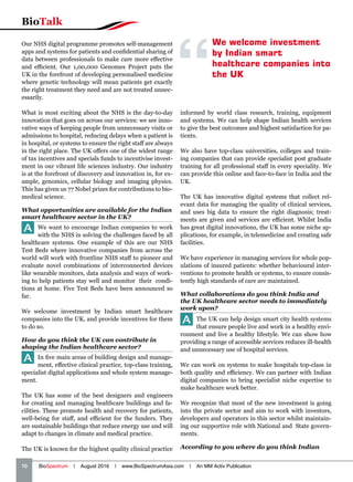 10   BioSpectrum | August 2016 | www.BioSpectrumAsia.com | An MM Activ Publication
BioTalk
Our NHS digital programme promotes self-management
apps and systems for patients and confidential sharing of
data between professionals to make care more effective
and efficient. Our 1,00,000 Genomes Project puts the
UK in the forefront of developing personalised medicine
where genetic technology will mean patients get exactly
the right treatment they need and are not treated unnec-
essarily.
What is most exciting about the NHS is the day-to-day
innovation that goes on across our services: we see inno-
vative ways of keeping people from unnecessary visits or
admissions to hospital, reducing delays when a patient is
in hospital, or systems to ensure the right staff are always
in the right place. The UK offers one of the widest range
of tax incentives and specials funds to incentivise invest-
ment in our vibrant life sciences industry. Our industry
is at the forefront of discovery and innovation in, for ex-
ample, genomics, cellular biology and imaging physics.
This has given us 77 Nobel prizes for contributions to bio-
medical science.
What opportunities are available for the Indian
smart healthcare sector in the UK?
A We want to encourage Indian companies to work
with the NHS in solving the challenges faced by all
healthcare systems. One example of this are our NHS
Test Beds where innovative companies from across the
world will work with frontline NHS staff to pioneer and
evaluate novel combinations of interconnected devices
like wearable monitors, data analysis and ways of work-
ing to help patients stay well and monitor their condi-
tions at home. Five Test Beds have been announced so
far.
We welcome investment by Indian smart healthcare
companies into the UK, and provide incentives for them
to do so.
How do you think the UK can contribute in
shaping the Indian healthcare sector?
A In five main areas of building design and manage-
ment, effective clinical practice, top-class training,
specialist digital applications and whole system manage-
ment.
The UK has some of the best designers and engineers
for creating and managing healthcare buildings and fa-
cilities. These promote health and recovery for patients,
well-being for staff, and efficient for the funders. They
are sustainable buildings that reduce energy use and will
adapt to changes in climate and medical practice.
The UK is known for the highest quality clinical practice
informed by world class research, training, equipment
and systems. We can help shape Indian health services
to give the best outcomes and highest satisfaction for pa-
tients.
We also have top-class universities, colleges and train-
ing companies that can provide specialist post graduate
training for all professional staff in every speciality. We
can provide this online and face-to-face in India and the
UK.
The UK has innovative digital systems that collect rel-
evant data for managing the quality of clinical services,
and uses big data to ensure the right diagnosis; treat-
ments are given and services are efficient. Whilst India
has great digital innovations, the UK has some niche ap-
plications, for example, in telemedicine and creating safe
facilities.
We have experience in managing services for whole pop-
ulations of insured patients: whether behavioural inter-
ventions to promote health or systems, to ensure consis-
tently high standards of care are maintained.
What collaborations do you think India and
the UK healthcare sector needs to immediately
work upon?
A The UK can help design smart city health systems
that ensure people live and work in a healthy envi-
ronment and live a healthy lifestyle. We can show how
providing a range of accessible services reduces ill-health
and unnecessary use of hospital services.
We can work on systems to make hospitals top-class in
both quality and efficiency. We can partner with Indian
digital companies to bring specialist niche expertise to
make healthcare work better.
We recognize that most of the new investment is going
into the private sector and aim to work with investors,
developers and operators in this sector whilst maintain-
ing our supportive role with National and State govern-
ments.
According to you where do you think Indian
We welcome investment
by Indian smart
healthcare companies into
the UK
 