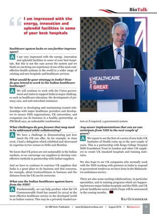 BioTalk
An MM Activ Publication | www.BioSpectrumAsia.com | August 2016 | BioSpectrum    11
Raj Gunashekar
I am impressed with the
energy, innovation and
splendid facilities in some
of your best hospitals
healthcare system lacks or can further improve
upon?
A I am very impressed with the energy, innovation
and splendid facilities in some of your best hospi-
tals. But this is not the case across the system and we
think we can bring our experience of one of the most cost-
effective health systems in the world in a wider range of
existing and new hospitals and healthcare services.
What would be your strategy in India? How
do you intend to work in the Indian healthcare
landscape?
A We will continue to work with the Union govern-
ment and states to support India in major challeng-
es such as healthcare education, the development of pri-
mary care, and anti-microbial resistance.
We believe in developing and maintaining trusted rela-
tionships with major healthcare providers and develop-
ers to ensure NHS organizations, UK universities, and
companies can do business in a healthy partnership: as
PM Modi says, an unbeatable combination.
What challenges do you foresee that may need
to be addressed while collaborating?
A We have a challenge in demonstrating just how
much the UK can offer. So for example, in June
2016, I lead a delegation which exhibited and showcased
its expertise in two venues in Delhi and Mumbai.
We know that UK prices are not sustainable in the Indian
markets, so we encourage our suppliers to develop cost-
effective methods in partnership with Indian suppliers.
And we have to continue to convince UK suppliers that
India is a great place to do business and that concerns,
for example, about trustworthiness in business and the
distance from the UK can be overcome.
What can the Indian healthcare system learn
from the NHS?
A Fundamentally, we can help produce what the US
Commonwealth Fund has named (in 2014) as the
most effective healthcare service in the developed world
in an Indian context. This may be a privately funded sys-
tem or if required, a government system.
Any newer implementations that can we can
anticipate from NHS in the next couple of
years?
A We expect to see the first of a series of new Indo-UK
Institutes of Health come up in the next couple of
years. This is a partnership with Kings College Hospital
NHS Foundation Trust in London and other UK suppli-
ers to create UK standard hospitals and training insti-
tutes.
We also hope to see UK companies who normally work
with the NHS working with partners in India to respond
to government tenders as we have done in the Maharash-
tra ambulance service.
There are also some exciting collaborations, in particular
specialities, and in training programs which are happen-
ing between major Indian hospitals and the NHS, and UK
private healthcare sector which I hope will be announced
in the coming months.  BS
 
