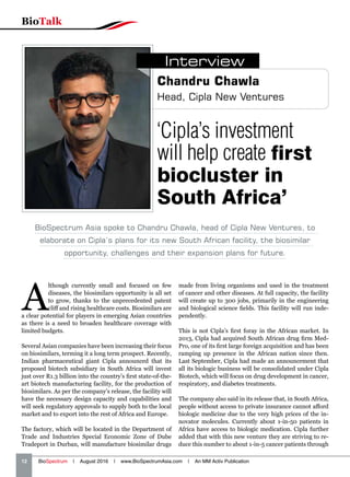 12   BioSpectrum | August 2016 | www.BioSpectrumAsia.com | An MM Activ Publication
BioTalk
A
lthough currently small and focused on few
diseases, the biosimilars opportunity is all set
to grow, thanks to the unprecedented patent
cliff and rising healthcare costs. Biosimilars are
a clear potential for players in emerging Asian countries
as there is a need to broaden healthcare coverage with
limited budgets.
Several Asian companies have been increasing their focus
on biosimilars, terming it a long term prospect. Recently,
Indian pharmaceutical giant Cipla announced that its
proposed biotech subsidiary in South Africa will invest
just over R1.3 billion into the country’s first state-of-the-
art biotech manufacturing facility, for the production of
biosimilars. As per the company’s release, the facility will
have the necessary design capacity and capabilities and
will seek regulatory approvals to supply both to the local
market and to export into the rest of Africa and Europe.
The factory, which will be located in the Department of
Trade and Industries Special Economic Zone of Dube
Tradeport in Durban, will manufacture biosimilar drugs
made from living organisms and used in the treatment
of cancer and other diseases. At full capacity, the facility
will create up to 300 jobs, primarily in the engineering
and biological science fields. This facility will run inde-
pendently.
This is not Cipla’s first foray in the African market. In
2013, Cipla had acquired South African drug firm Med-
Pro, one of its first large foreign acquisition and has been
ramping up presence in the African nation since then.
Last September, Cipla had made an announcement that
all its biologic business will be consolidated under Cipla
Biotech, which will focus on drug development in cancer,
respiratory, and diabetes treatments.
The company also said in its release that, in South Africa,
people without access to private insurance cannot afford
biologic medicine due to the very high prices of the in-
novator molecules. Currently about 1-in-50 patients in
Africa have access to biologic medication. Cipla further
added that with this new venture they are striving to re-
duce this number to about 1-in-5 cancer patients through
‘Cipla’s investment
will help create first
biocluster in
South Africa’
Chandru Chawla
Head, Cipla New Ventures
Interview
BioSpectrum Asia spoke to Chandru Chawla, head of Cipla New Ventures, to
elaborate on Cipla’s plans for its new South African facility, the biosimilar
opportunity, challenges and their expansion plans for future.
 