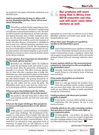 BioTalk
An MM Activ Publication | www.BioSpectrumAsia.com | August 2016 | BioSpectrum    13
the production and supply of biosimilar medication at an
affordable price.
Cipla is strengthening its base in Africa with
its new biosimilars facility. Please tell us more
about this facility.
A This will be a modular facility supporting our strat-
egy of small footprint, distributed manufacturing
and will cater to international markets as well. The facil-
ity will be located in the Department of Trade and Indus-
tries Special Economic Zone of Dube Tradeport in Dur-
ban and will manufacture biosimilar drugs made from
living organisms that would be used in the treatment of
cancer and other diseases. Construction is scheduled to
start in early 2017, with full operations expected to com-
mence in the third quarter of 2018. The manufacturing
base here in South Africa will allow opportunities for sup-
ply chain partners and related companies to get involved.
With this investment we aim to create the first bio-cluster
on the African continent.
In your opinion, how important are biosimilars
for the South African market?
A Biosimilars are affordable option for healthcare
across the developing world, and mainly in coun-
tries like South Africa the penetration of biologicals is
generally is 2-5 percent. This offers enormous opportu-
nity for those who take a quantum leap to bridge this.
Biosimilars are a clear potential for players in developing
countries as there is a need to broaden healthcare cover-
age with limited budgets. The growing demand for af-
fordable biosimilars by patients will see it grow exponen-
tially not only within Asia but across the globe. The
affordability factor has to come down by a factor of 5 –
10x in developing world for a significant breakthrough.
What are your key initiatives for the Indian
and the African market for the next few years?
A Our products will start being filed in Africa from
2018 onwards and this unit will cover some other
markets as well.
What are the major challenges that you forsee
in commercializing biosimilars in the African
market?
A Unlike generics, commercialization of biosimilars
poses many challenges. The development of bio-
similars is a long process that is fraught with risks and
costs. In Africa, mainly, we will have to target the demand
and supply points for better commercialization. At de-
mand level, we will need to create appropriate levels of
awareness. At supply level, we will endeavour to work
with public, private and NGO stakeholders to create an
appropriate eco system that can influence access to these
affordable medicines and benefit many people, thus re-
ducing healthcare costs.
Please share your thoughts on regulatory
hurdles in the biosimilars space.
A Lack of harmonization poses significant challenges
in front of biosimilar developers, however now the
world is harmonizing towards a regulatory culture that
will recognize strong characterization efforts and smartly
designed clinical trials and encourage indication exten-
sion.
In your opinion which are the most prominent
countries in Asia poised to ride successfully in
the biosimilars wave?
A Currently, South Korea and India are attractively
poised. Former is a bit ahead in terms of learning
curve and talent.
What makes biosimilars an attractive
investment option?
A There is a wide gap between the numbers of pa-
tients who need these and the numbers of patients
who can access them today. Also most of the developed
world can save billions of dollars in health expenditure
through use of biosimilars.
Could you please talk about your product
portfolio in depth?
A In this facility, our focus will be initially on cancer
medications. Our first product, cbt 124, is a bio
similar of avastin.
Globally which are the other emerging markets
that you plan to target? Throw some light on
your expansion plans.
A We think globally – one product, one quality. Our
focus is global – in wave one we plan to target India
and other emerging markets of Asia, Africa, South Amer-
ica, followed by Europe, the US and Japan.  BS
Aishwarya Venkatesh
Our products will start
being filed in Africa from
2018 onwardsn and this
unit will cover some other
markets as well.
 