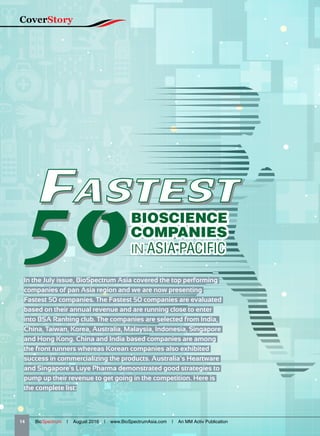 FASTEST
50
FASTEST
50
FASTEST
50In the July issue, BioSpectrum Asia covered the top performing
companies of pan Asia region and we are now presenting
Fastest 50 companies. The Fastest 50 companies are evaluated
based on their annual revenue and are running close to enter
into BSA Ranking club. The companies are selected from India,
China, Taiwan, Korea, Australia, Malaysia, Indonesia, Singapore
and Hong Kong. China and India based companies are among
the front runners whereas Korean companies also exhibited
success in commercializing the products. Australia’s Heartware
and Singapore's Luye Pharma demonstrated good strategies to
pump up their revenue to get going in the competition. Here is
the complete list:
BIOSCIENCE
COMPANIES
IN ASIA PACIFIC
14   BioSpectrum | August 2016 | www.BioSpectrumAsia.com | An MM Activ Publication
CoverStory
 