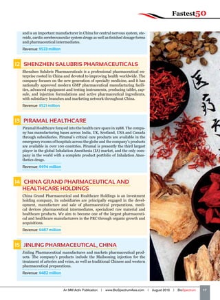 and is an important manufacturer in China for central nervous system, ste-
roids, cardio cerebrovascular system drugs as well as finished dosage forms
and pharmaceutical intermediates.
Revenue: $533 million
12   SHENZHEN SALUBRIS PHARMACEUTICALS
Shenzhen Salubris Pharmaceuticals is a professional pharmaceutical en-
terprise rooted in China and devoted to improving health worldwide. The
company focuses on the new generation of specialty medicine, and it has
nationally approved modern GMP pharmaceutical manufacturing facili-
ties, advanced equipment and testing instruments, producing tablet, cap-
sule, and injection formulations and active pharmaceutical ingredients,
with subsidiary branches and marketing network throughout China.
Revenue: $521 million
13   PIRAMAL HEALTHCARE
Piramal Healthcare forayed into the health care space in 1988. The compa-
ny has manufacturing bases across India, UK, Scotland, USA and Canada
through subsidiaries. Piramal’s critical care products are available in the
emergency rooms of hospitals across the globe and the company’s products
are available in over 100 countries. Piramal is presently the third largest
player in the global Inhalation Anesthesia (IA) market, and the only com-
pany in the world with a complete product portfolio of Inhalation Anes-
thetics drugs.
Revenue: $494 million
14   CHINA GRAND PHARMACEUTICAL AND
HEALTHCARE HOLDINGS
China Grand Pharmaceutical and Healthcare Holdings is an investment
holding company, its subsidiaries are principally engaged in the devel-
opment, manufacture and sale of pharmaceutical preparations, medi-
cal devices pharmaceutical intermediates, specialized raw material and
healthcare products. We aim to become one of the largest pharmaceuti-
cal and healthcare manufacturers in the PRC through organic growth and
acquisitions.
Revenue: $487 million
15   JINLING PHARMACEUTICAL, CHINA
Jinling Pharmaceutical manufactures and markets pharmaceutical prod-
ucts. The company's products include the Mailuoning injection for the
treatment of arteries and veins, as well as traditional Chinese and western
pharmaceutical preparations.
Revenue: $482 million
An MM Activ Publication | www.BioSpectrumAsia.com | August 2016 | BioSpectrum    17
Fastest50
 