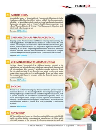 25   ABBOTT INDIA
Abbott India is part of Abbott's Global Pharmaceutical business in India.
Headquartered in Mumbai, Abbott India, a publicly listed company and a
subsidiary of Abbott Laboratories, enjoys strong brand equity in multiple
therapeutic categories such as Women's Health, Gastroenterology, Neu-
rology, Thyroid, Diabetes  Urology, Pain Management, Vitamins, Anti-
Infectives  other therapy areas.
Revenue: $398 million
26   ZHEJIANG XIANJU PHARMACEUTICAL
Zhejiang Xianju Pharmaceutical is a Chinese company manufacturing ste-
roid drug products, steroid hormone medicines, and medicines for birth
control. The company’s main business is focused on the development, pro-
duction, and sale of raw material and preparation of pharmaceutics for ste-
roid drugs. It has built a long-term partnership with more than 20 famous
scientific research institutes and universities in China such as Shanghai
Institute of Organic Chemistry and Chinese Pharmaceutical University.
Revenue: $370 million
27   ZHEJIANG HISOAR PHARMACEUTICAL
Zhejiang Hisoar Pharmaceutical is a Chinese company engaged in the
manufacture and sale of pharmaceutical raw material and pharmaceuti-
cal intermediates. The company’s products comprise antibiotic drugs,
fine chemicals, antiviral drugs, hypoglycemic series, psychotropic series,
preparations, deworming series, cardiovascular drugs and other series.
The company distributes its products within the domestic market and to
overseas markets.
Revenue: $367 million
28  BIOCON
Biocon is an India-based company that manufactures pharmaceuticals,
medicinal chemical and botanical products. The company is engaged in
developing biologics and biosimilars for addressing chronic diseases, such
as cancer, diabetes and autoimmune conditions for patients across the
world. The company offers Insugen, which is a generic insulin brand. The
company's subsidiaries include Syngene International, Biocon Research,
Biocon Pharma, Biocon SA, Biocon SDN BHD, NeoBiocon FZ and Biocon
Academy.
Revenue: $337 million
29   SSY GROUP
SSY Group (formerly known as Lijun International Pharmaceutical Hold-
ing) is one of the leading pharmaceutical manufacturers in China and is
principally engaged in the research, development, manufacture and sale
An MM Activ Publication | www.BioSpectrumAsia.com | August 2016 | BioSpectrum    21
Fastest50
 