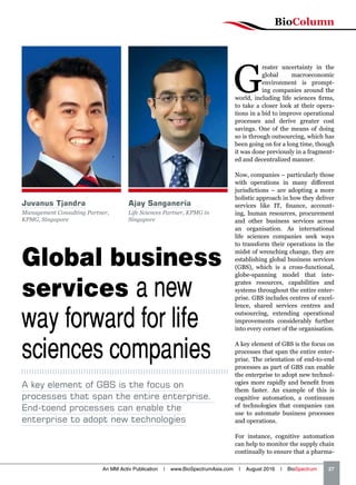 BioColumn
An MM Activ Publication | www.BioSpectrumAsia.com | August 2016 | BioSpectrum    27
Global business
services a new
way forward for life
sciences companies
G
reater uncertainty in the
global macroeconomic
environment is prompt-
ing companies around the
world, including life sciences firms,
to take a closer look at their opera-
tions in a bid to improve operational
processes and derive greater cost
savings. One of the means of doing
so is through outsourcing, which has
been going on for a long time, though
it was done previously in a fragment-
ed and decentralized manner.
Now, companies – particularly those
with operations in many different
jurisdictions – are adopting a more
holistic approach in how they deliver
services like IT, finance, account-
ing, human resources, procurement
and other business services across
an organisation. As international
life sciences companies seek ways
to transform their operations in the
midst of wrenching change, they are
establishing global business services
(GBS), which is a cross-functional,
globe-spanning model that inte-
grates resources, capabilities and
systems throughout the entire enter-
prise. GBS includes centres of excel-
lence, shared services centres and
outsourcing, extending operational
improvements considerably further
into every corner of the organisation.
A key element of GBS is the focus on
processes that span the entire enter-
prise. The orientation of end-to-end
processes as part of GBS can enable
the enterprise to adopt new technol-
ogies more rapidly and benefit from
them faster. An example of this is
cognitive automation, a continuum
of technologies that companies can
use to automate business processes
and operations.
For instance, cognitive automation
can help to monitor the supply chain
continually to ensure that a pharma-
A key element of GBS is the focus on
processes that span the entire enterprise.
End-toend processes can enable the
enterprise to adopt new technologies
Juvanus Tjandra
Management Consulting Partner,
KPMG, Singapore
Ajay Sanganeria
Life Sciences Partner, KPMG in
Singapore
 