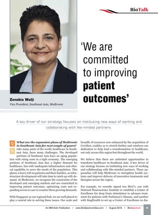 BioTalk
An MM Activ Publication | www.BioSpectrumAsia.com | August 2016 | BioSpectrum    29
Zenobia Walji
Vice President, Southeast Asia, Medtronic
Q What are the expansion plans of Medtronic
in Southeast Asia for next couple of years?
A
Like many parts of the world, healthcare in South-
east Asia, faces many challenges. The developed
portions of Southeast Asia have an aging popula-
tion with rising costs in a tight economy. The emerging
portions of Southeast Asia face a higher demand for
healthcare, but with inadequate infrastructure and clini-
cal capability to serve the needs of the population. This
places a heavy toll on patients and their families, as infra-
structure development will take time to catch up with de-
mand. At Medtronic, we recognize the constraints of the
developed and emerging markets and are committed to
improving patient outcomes, optimizing costs and ex-
panding access to care to counter these growing demands.
With Singapore as our regional hub, we are well placed to
play a central role in solving these issues. Our scale and
breadth of resources now enhanced by the acquisition of
Covidien, enables us to stretch further and reinforce our
dedication to help lead a transformation in healthcare,
not only across this region but throughout the world.
We believe that there are unlimited opportunities to
transform healthcare in Southeast Asia. A key driver of
our strategy focuses on instituting new ways of working
and collaborating with like-minded partners. These ap-
proaches will help Medtronic to strengthen health sys-
tems and improve delivery of innovative treatments and
therapies across the region.
For example, we recently signed two MoU’s, one with
National Neuroscience Institute to establish a Center of
Excellence for deep brain stimulation to advance treat-
ment for patients with Parkinson’s Disease, and another
with SingHealth to set up a Center of Excellence in dia-
‘We are
committed
to improving
patient
outcomes’
A key driver of our strategy focuses on instituting new ways of working and
collaborating with like-minded partners.
 
