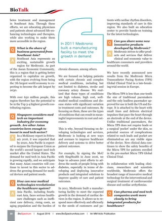 30   BioSpectrum | August 2016 | www.BioSpectrumAsia.com | An MM Activ Publication
BioTalk
betes treatment and management
in Southeast Asia. Through these
efforts, we are educating physicians
and patients about advanced life-en-
hancing technologies and therapies,
while also working to make them
more accessible in the region.
Q
What is the share of
business generated from
Southeast Asia?
A
Southeast Asia represents an
exciting, sustainable growth
region for Medtronic. As part
of the Asean Economic Community,
this is a region that is getting better
organized to capitalize on growth,
with the region evolving from being
the 7th largest world economy to ex-
pecting to become the 4th largest by
2030.
With over 650 million people, this
region therefore has the potential to
be in the Top 3-4 highest growth con-
tributing regions.
Q
Singapore considers med
tech an important
industry for economy
growth. Are other Asian
countries keen enough to
invest in med tech sector?
A
In a McKinsey report in Febru-
ary 2016, it was reported that
by 2020, Asia Pacific is expect-
ed to surpass the European Union as
the world’s second largest med tech
market after the United States. The
demand for med tech in Asia Pacific
is growing rapidly, and we anticipate
that many Asian countries will con-
tinue to invest in this sector to ad-
dress the growing demand for medi-
cal devices and patient needs.
Q
How can new medical
technologies revolutionize
the healthcare system?
A
Asia Pacific, including South-
east Asia, faces serious health-
care challenges such as ineffi-
cient care delivery, rising costs, an
aging population and the burden of
chronic diseases, among others.
We are focused on helping patients
with certain chronic and complex
medical conditions, including but
not limited to diabetes, stroke and
coronary artery disease. We real-
ized that these types of conditions
are high volume, high cost, well-
studied medical conditions and dis-
ease states with significant variation
in treatment costs and outcomes. By
focusing on them, these are the types
of conditions that can result in mean-
ingful improvements in cost and out-
comes.
This is why, beyond focusing on de-
veloping technologies and services,
Medtronic is looking at new ways
and avenues to improve healthcare
delivery and systems to drive better
patient outcomes.
For example, by signing the MoU
with SingHealth in June 2016, we
hope to advance joint efforts to ad-
dress the needs of people living with
diabetes, especially in terms of de-
veloping and deploying innovative
products and integrated solutions to
improve quality of care and patient
outcomes.
In 2011, Medtronic built a manufac-
turing facility to meet the expected
growth in the demand of cardiac de-
vices in the region. It allows us to re-
spond more effectively and efficiently
to the needs of customers and pa-
tients with cardiac rhythm disorders,
improving standards of care in this
region. We also built an education
center to provide hands-on training
for the latest technologies.
Q
Can you share some new
innovative products
developed by Medtronic?
A
Medtronic strives to offer prod-
ucts and services that deliver
clinical and economic value to
healthcare consumers and providers
around the world.
We have recently announced new
results from the Medtronic Micra
Transcatheter Pacing System (TPS)
Global Clinical Trial in a late-break-
ing trial session in Europe.
The Micra TPS is less than one-tenth
the size of traditional pacemakers
and the only leadless pacemaker ap-
proved for use in both the US and Eu-
rope. It is attached to the heart with
small tines and delivers electrical
impulses that pace the heart through
an electrode at the end of the device.
Unlike traditional pacemakers, the
Micra TPS does not require leads or
a surgical ‘pocket’ under the skin, so
potential sources of complications
related to such leads and pocket are
eliminated-as are any visible signs
of the device. New clinical data con-
tinues to show the safety benefits of
the Micra TPS for patients enrolled
in the pre-market Micra TPS Global
Clinical Trial.
In collaboration with leading clini-
cians, researchers and scientists
worldwide, Medtronic offers the
broadest range of innovative medical
technology for the interventional and
surgical treatment of cardiovascular
disease and cardiac arrhythmias.
Q Can pharma and med tech
companies work more
closely to bring
integrated products for
healthcare?
In 2011 Medtronic
built a manufacturing
facility to meet the
growth in demand
 
