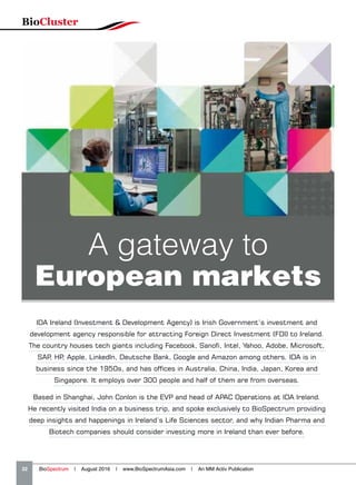 IDA Ireland (Investment  Development Agency) is Irish Government’s investment and
development agency responsible for attracting Foreign Direct Investment (FDI) to Ireland.
The country houses tech giants including Facebook, Sanofi, Intel, Yahoo, Adobe, Microsoft,
SAP, HP, Apple, LinkedIn, Deutsche Bank, Google and Amazon among others. IDA is in
business since the 1950s, and has offices in Australia, China, India, Japan, Korea and
Singapore. It employs over 300 people and half of them are from overseas.
Based in Shanghai, John Conlon is the EVP and head of APAC Operations at IDA Ireland.
He recently visited India on a business trip, and spoke exclusively to BioSpectrum providing
deep insights and happenings in Ireland’s Life Sciences sector, and why Indian Pharma and
Biotech companies should consider investing more in Ireland than ever before.
A gateway to
European markets
BioCluster
32   BioSpectrum | August 2016 | www.BioSpectrumAsia.com | An MM Activ Publication
 