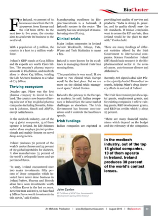 F
or Ireland, 70 percent of its
business comes from the US,
20 percent from Europe and
the rest from APAC. In the
next two to five years, the country
aims to accelerate its business to the
next level.
With a population of 5 million, the
country is a host to 2 million work-
force.
Ireland’s GDP stands at €215 billion
and its exports are worth €200 bil-
lion. The country’s pharma exports
amounts to €64 billion, and medtech
alone is about €15 billion, totaling
the Life Sciences business to a value
of €79 billion.
Thriving ecosystem
Decades ago, Pfizer was the first
pharma company to invest in Ire-
land. The country now boasts of hav-
ing nine out of top 10 global pharma
companies including Novartis, John-
son  Johnson, Sanofi and AbbVie,
except AstraZeneca.
In the medtech industry, out of the
top 15 global companies, 13 of them
operate in Ireland. Its Life Sciences
sector alone employs 50,000 profes-
sionals and mainly focuses on novel
drugs and generics.
Ireland produces 30 percent of the
world’s contact lenses and 25 percent
of the global injectables for diabetes.
It also manufactures 75 percent of
the world’s orthopedic knees and 90
percent of Botox.
“In 2015, Ireland encountered over
200 major investments. Fifty per-
cent of those companies which in-
vested have never done business in
Ireland before. Pharma and Biotech
alone have seen investments worth
10 billion Euros in the last 10 years.
Between 2012 and 2015, we have had
4 billion Euros worth investments in
this sector,” said Conlon.
providing best quality of services and
products. “India is strong in gener-
ics, and its quality should meet the
EU standards. If Indian companies
want to access the EU markets, then
Ireland would be the place to start
with,” Conlon held.
There are many fundings of differ-
ent varieties offered by the Irish
Government to international com-
panies. Science Foundation Ireland
(SFI) funds basic research in the Bio-
pharmaceutical sector in the areas
of cancer, auto-immune disease and
Alzheimer’s.
Recently, SFI signed a deal with Pfiz-
er for a jointly-funded Biomedical re-
search, helping Pfizer’s drug discov-
ery efforts in and out of Ireland.
The Irish Government provides capi-
tal grants, employment grants, and
for existing companies it offers train-
ing grants, RD development grants,
and RD tax credits which is about
25 percent.
“There are many financial mecha-
nisms which depend on the budget
and the relevancy of the companies.
John Conlon
EVP  Head of APAC Ops, Investment 
Development Agency (IDA) Ireland
Manufacturing excellence in Bio-
pharmaceuticals is a hallmark of
Ireland’s success in the sector. The
country has now developed 18 manu-
facturing sites till 2015.
Clinical trials
Major Indian corporates in Ireland
include Wockhardt, Infosys, Tata,
Wipro and Tech Mahindra to name
a few.
Ireland is more known for its excel-
lence in managing clinical trials than
running them.
“The population is very small. If you
want to run clinical trials Europe
would be the best place. But we are
more on the clinical trials manage-
ment space,” stated Conlon.
Ireland is the gateway to the Europe-
an markets, he said. Indian compa-
nies in Ireland face the same market
challenges as elsewhere. The Irish
Government has become cost-con-
scious and it controls the healthcare
spends.
Irish fundings
Indian companies are expected in
In the medtech
industry, out of the top
15 global companies,
13 of them operate
in Ireland. Ireland
produces 30 percent
of the world’s contact
lenses.
BioCluster
An MM Activ Publication | www.BioSpectrumAsia.com | August 2016 | BioSpectrum    33
 