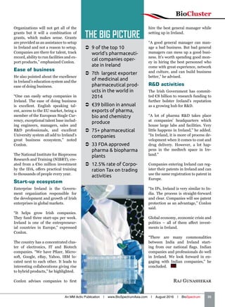Organizations will not get all of the
grants but it will a combination of
grants, which makes sense. Grants
are provided as an assistance to setup
in Ireland and not a reason to setup.
Companies are there for talent, track
record, ability to run facilities and ex-
port products,” emphasized Conlon.
Ease of business
He also pointed about the excellence
in Ireland’s education system and the
ease of doing business.
“One can easily setup companies in
Ireland. The ease of doing business
is excellent. English speaking tal-
ent, access to the EU market, being a
member of the European Single Cur-
rency, exceptional talent base includ-
ing engineers, managers, sales and
RD professionals, and excellent
University system all add to Ireland’s
great business ecosystem,” noted
Conlon.
The National Institute for Bioprocess
Research and Training (NIBRT), cre-
ated from a €60 million investment
by the IDA, offers practical training
to thousands of people every year.
Start-up ecosystem
Enterprise Ireland is the Govern-
ment organization responsible for
the development and growth of Irish
enterprises in global markets.
“It helps grow Irish companies.
They fund three start-ups per week.
Ireland is one of the entrepreneur-
ial countries in Europe,” expressed
Conlon.
The country has a concentrated clus-
ter of electronics, IT and Biotech
companies. “We have Pfizer, Micro-
soft, Google, eBay, Yahoo, IBM lo-
cated next to each other. It leads to
interesting collaborations giving rise
to hybrid products,” he highlighted.
Conlon advises companies to first
hire the best general manager while
setting up in Ireland.
“A good general manager can man-
age a bad business. But bad general
managers can mess up a good busi-
ness. It’s worth spending good mon-
ey in hiring the best personnel who
come with great experience, network
and culture, and can build business
better,” he advised.
RD activities
The Irish Government has commit-
ted €8 billion to research funding to
further bolster Ireland’s reputation
as a growing hub for RD.
“A lot of pharma RD takes place
at companies’ headquarters which
house large labs and facilities. Very
little happens in Ireland,” he added.
“In Ireland, it is more of process de-
velopment when it comes to cost and
drug delivery. However, a lot hap-
pens in the medtech space in Ire-
land.”
Companies entering Ireland can reg-
ister their patents in Ireland and can
use the same registration to patent in
Europe.
“In IPs, Ireland is very similar to In-
dia. The process is straight-forward
and clear. Companies will see patent
protection as an advantage,” Conlon
said.
Global economy, economic crisis and
politics – all of them affect invest-
ments in Ireland.
“There are many commonalities
between India and Ireland start-
ing from our national flags. Indian
companies and professionals do well
in Ireland. We look forward in en-
gaging with Indian companies,” he
concluded.  BS
Raj Gunashekar
 9 of the top 10
world’s pharmaceuti-
cal companies oper-
ate in Ireland
 7th largest exporter
of medicinal and
pharmaceutical prod-
ucts in the world in
2014
 €39 billion in annual
exports of pharma,
bio and chemistry
produce
 75+ pharmaceutical
companies
 33 FDA approved
pharma  biopharma
plants
 12.5% rate of Corpo-
ration Tax on trading
activities
THE BIG PICTURE
BioCluster
An MM Activ Publication | www.BioSpectrumAsia.com | August 2016 | BioSpectrum    35
 