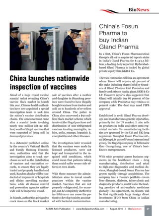 BioNews
An MM Activ Publication | www.BioSpectrumAsia.com | August 2016 | BioSpectrum    37
China launches nationwide
inspection of vaccines
Ahead of a huge recent vaccine
scandal racket revealing China’s
vaccine black market in March
this year, Chinese health authori-
ties have now appointed a special
investigation team to look into
the nation’s vaccine distribution
chains. The announcement came
after a scandal broke involving
nearly $90 million (S$122 mil-
lion) worth of illegal vaccines that
were suspected of being sold in
dozens of provinces.
In a statement published online
by the country’s National Health
and Family Planning Commis-
sion, authorities said that the
investigation aims to track pur-
chases as well as the distribution
of vaccines and vaccination re-
cords, to ensure they are legally
traded and properly handled and
used. Random checks will be con-
ducted at 20 percent of hospitals
and clinics providing vaccina-
tions, while all disease control
and prevention agencies nation-
wide will be inspected, it said.
In March, authorities pledged to
crack down on the black market
sale of vaccines after a mother
and daughter in Shandong prov-
ince were found to have illegally
boughtvaccinesfromtradersand
sold on to hundreds of re-sellers
around China. The police in
China also uncovered a $90 mil-
lion black market scheme which
involved the illegal purchase and
distribution of non-refrigerated
vaccines treating meningitis, ra-
bies, polio, mumps, hepatitis B,
encephalitis and other illnesses.
The investigation later revealed
that the vaccines were made by
licensed producers, were not
kept and transported in the re-
quired cold conditions, which
could mean that patients taking
them could suffer severe side ef-
fects or even death.
With these measure the admin-
istration aims to reveal unsafe
practices within the vaccine
market. Vaccines that are not
properly refrigerated, for exam-
ple, can be completely ineffective
in children or can cause the pa-
tient to develop toxicity associat-
ed with bacterial contamination.
China’s Fosun
Pharma to
buy Indian
Gland Pharma
In a first, China’s Fosun Pharmaceutical
Group is all set to acquire 96 reports stake
in India’s Gland Pharma for $1.3-1.5 bil-
lion, a leading daily reported. Hyderabad-
based Gland Pharma is backed by global
private equity firm KKR  Co.
The two companies will ink an agreement
where Fosun will acquire 96 percent of
the stake including shares held by found-
ers of Gland Pharma Ravi Penmetsa and
family and private equity giant, KKR  Co
LP. However reports also suggested that
Gland will initially buy 86 percent of the
company while Penmetsa may retain a 10
percent stake. The deal may need FIPB
approval.
Established in 1978, Gland Pharma devel-
ops and manufactures generic injectables,
primarily for the US market. It also sells
its products in India and other semi-reg-
ulated markets. Its manufacturing facili-
ties are approved by the US and UK drug
regulators. Shanghai Fosun Pharmaceuti-
cal (Group), is part of Fosun International
group, the flagship company of billionaire
Guo Guangchang, one of China’s best-
known entrepreneurs.
With wide presence across business seg-
ments in the healthcare chain - drug
manufacturing, distribution and retail
to high-end diagnostics and medical de-
vices, Shanghai-based Fosun Pharma has
grown rapidly through acquisitions. The
company has a Fosun’s portfolio covers
liver diseases, diabetes, tuberculosis and
diagnostic products, and it’s also the lead-
ing provider of anti-malaria medicines
globally. This agreement, on closure, will
be first significantly large foreign direct
investment (FDI) from China in Indian
manufacturing.
 