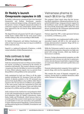 BioNews
38   BioSpectrum | August 2016 | www.BioSpectrumAsia.com | An MM Activ Publication
India continues to lead
China in pharma exports
India has maintained its lead over China in terms of phar-
ma exports, according to a statement by the ministry of
commerce and industry. The country’s pharma rose grew
7.55 percent, from $11.66 billion in 2014 to $12.54 billion
in 2015. China’s pharma exports rose 5.3 percent from
$6.59 billion to $6.94 billion in the same period.
India maintained its lead over China in all the major
markets including the US, European Union and Africa.
Exports of pharma products to the US increased 23.4
percent from $3.84 billion to $4.74 billion while China’s
exports to the US rose from $1.16 billion to $1.34 billion
in the same period. India also maintained its lead with
pharma exports to the European Union and Africa both
growing to $1.5 billion and $3.04 billion respectively.
India continues to be a hub for low-cost production which
in turn aids manufacturing for exports. Sun Pharmaceu-
tical Industries, Cipla, Dr. Reddy’s Laboratories, Lupin,
Zydus Cadila and Wockhardt, which between them ac-
count for 33% of the country’s total exports, have emerged
as world leaders in low-cost innovation and production
of Active Pharmaceutical Ingredients, Contract Research
and Manufacturing Services (CRAMS), Formulations and
Biosimilars.
Vietnamese pharma to
reach $6.6 bn by 2020
The company’s latest report states that the increas-
ing elderly population, widespread preference for im-
ported branded drugs, rising government support for
the healthcare sector and the impending gains from
the Trans-Pacific Partnership (TPP) will be the main
drivers of growth for the Vietnamese pharmaceutical
market during the forecast period.
Vietnam signed the TPP, a trade agreement between
12 countries, on February 4, 2016.
It is expected that, once implemented, tariffs on phar-
maceutical imports will fall to 0%, and patents on
foreign pharmaceutical companies’ drugs will be ex-
tended from five to 10 years.
While the Vietnamese market is seen as attractive for
pharmaceutical companies, drug prices are high com-
pared with average incomes, which may hinder pa-
tient access to medicine.
However, foreign pharmaceutical companies are able
to generate more revenue not only due to patent pro-
tection, but also because locals believe imported drugs
are much more effective and tend to prefer them over
generics.
Domestic pharmaceutical companies focus mainly on
generic drugs, with very low expenditure on RD.
This restricts the scope of domestic companies’ op-
erations, forcing them to establish themselves either
within Vietnam or through exports.
Dr Reddy’s launch
Omeprazole capsules in US
Dr Reddy’s Laboratories announced that it has launched
Omeprazole and Sodium bicarbonate capsules,
20mg/1100mg and 40mg/1100mg, a therapeutic equiva-
lent generic version of Zegerid (omeprazole/sodium bi-
carbonate) capsules in the United States market, having
been approved by the US Food  Drug Administration
(USFDA).
The Zegerid brand and generic had US sales of approxi-
mately $306.7 million MAT for the most recent twelve
months ending in May 2016 according to IMS Health.
Dr Reddy’s Omeprazole and Sodium bicarbonate cap-
sules 20 mg/1100 mg and 40 mg/1100 mg are available in
bottle count size of 30.
Zegerid is a registered trademark of Santarus, a wholly
owned subsidiary of Salix Pharmaceuticals.
 