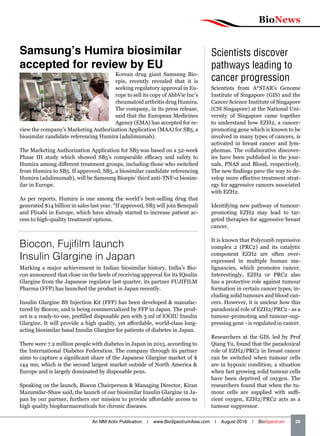 BioNews
An MM Activ Publication | www.BioSpectrumAsia.com | August 2016 | BioSpectrum    39
Scientists discover
pathways leading to
cancer progression
Scientists from A*STAR’s Genome
Institute of Singapore (GIS) and the
Cancer Science Institute of Singapore
(CSI Singapore) at the National Uni-
versity of Singapore came together
to understand how EZH2, a cancer-
promoting gene which is known to be
involved in many types of cancers, is
activated in breast cancer and lym-
phomas. The collaborative discover-
ies have been published in the jour-
nals, PNAS and Blood, respectively.
The new findings pave the way to de-
velop more effective treatment strat-
egy for aggressive cancers associated
with EZH2.
Identifying new pathway of tumour-
promoting EZH2 may lead to tar-
geted therapies for aggressive breast
cancer.
It is known that Polycomb repressive
complex 2 (PRC2) and its catalytic
component EZH2 are often over-
expressed in multiple human ma-
lignancies, which promotes cancer.
Interestingly, EZH2 or PRC2 also
has a protective role against tumour
formation in certain cancer types, in-
cluding solid tumours and blood can-
cers. However, it is unclear how this
paradoxical role of EZH2/PRC2 - as a
tumour-promoting and tumour-sup-
pressing gene - is regulated in cancer.
Researchers at the GIS, led by Prof
Qiang Yu, found that the paradoxical
role of EZH2/PRC2 in breast cancer
can be switched when tumour cells
are in hypoxic condition, a situation
when fast growing solid tumour cells
have been deprived of oxygen. The
researchers found that when the tu-
mour cells are supplied with suffi-
cient oxygen, EZH2/PRC2 acts as a
tumour suppressor.
Biocon, Fujifilm launch
Insulin Glargine in Japan
Marking a major achievement in Indian biosimilar history, India’s Bio-
con announced that close on the heels of receiving approval for its IQsulin
Glargine from the Japanese regulator last quarter, its partner FUJIFILM
Pharma (FFP) has launched the product in Japan recently.
Insulin Glargine BS Injection Kit (FFP) has been developed  manufac-
tured by Biocon, and is being commercialized by FFP in Japan. The prod-
uct is a ready-to-use, prefilled disposable pen with 3 ml of lOOIU Insulin
Glargine. It will provide a high quality, yet affordable, world-class long-
acting biosimilar basal Insulin Glargine for patients of diabetes in Japan.
There were 7.2 million people with diabetes in Japan in 2015, according to
the International Diabetes Federation. The company through its partner
aims to capture a significant share of the Japanese Glargine market of $
144 mn, which is the second largest market outside of North America 
Europe and is largely dominated by disposable pens.
Speaking on the launch, Biocon Chairperson  Managing Director, Kiran
Mazumdar-Shaw said, the launch of our biosimilar Insulin Glargine in Ja-
pan by our partner, furthers our mission to provide affordable access to
high quality biopharmaceuticals for chronic diseases.
Samsung’s Humira biosimilar
accepted for review by EU
Korean drug giant Samsung Bio-
epis, recently revealed that it is
seeking regulatory approval in Eu-
rope to sell its copy of AbbVie Inc’s
rheumatoid arthritis drug Humira.
The company, in its press release,
said that the European Medicines
Agency (EMA) has accepted for re-
view the company’s Marketing Authorization Application (MAA) for SB5, a
biosimilar candidate referencing Humira (adalimumab).
The Marketing Authorization Application for SB5 was based on a 52-week
Phase III study which showed SB5’s comparable efficacy and safety to
Humira among different treatment groups, including those who switched
from Humira to SB5. If approved, SB5, a biosimilar candidate referencing
Humira (adalimumab), will be Samsung Bioepis’ third anti-TNF-α biosim-
ilar in Europe.
As per reports, Humira is one among the world’s best-selling drug that
generated $14 billion in sales last year. “If approved, SB5 will join Benepali
and Flixabi in Europe, which have already started to increase patient ac-
cess to high-quality treatment options.
 