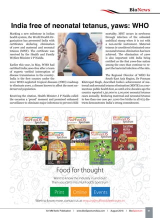 BioNews
An MM Activ Publication | www.BioSpectrumAsia.com | August 2016 | BioSpectrum    41
India free of neonatal tetanus, yaws: WHO
Marking a new milestone in Indian
health system, the World Health Or-
ganization has presented India with
certificates declaring elimination
of yaws and maternal and neonatal
tetanus (MNT). The certificate was
received by the Health and Family
Welfare Minister J P Nadda.
Earlier this year, in May, WHO had
certified India yaws-free after a team
of experts verified interruption of
disease transmission in the country.
India is the first country under the
2012 WHO neglected tropical diseases (NTD) roadmap
to eliminate yaws, a disease known to affect the most un-
derserved population.
Receiving the citation, Health Minister J P Nadda called
the occasion a ‘proud’ moment and promised enhanced
surveillance to eliminate major infections to prevent child
mortality. MNT occurs in newborns
through infection of the unhealed
umbilical stump when it is cut with
a non-sterile instrument. Maternal
tetanus is considered eliminated once
neonatal tetanus elimination has been
achieved. The elimination of yaws
is also important with India being
certified as the first yaws-free nation
among the ones than continue to re-
port the bacterial infection of the skin.
The Regional Director of WHO for
South-East Asia Region, Dr Poonam
Khetrapal Singh, described India’s achievement of ma-
ternal and neonatal tetanus elimination (MNTE) as a mo-
mentous public health feat, as until a few decades ago the
country reported 1,50,000 to 2,00,000 neonatal tetanus
cases annually. Reducing maternal and neonatal tetanus
to less than one case per 1,000 live births in all 675 dis-
tricts demonstrates India’s strong commitment.
Food for thought
Want to know the industry in and out?
Then you can’t miss NuFFooDS Spectrum
Want to know more, contact us at enquiry@nuffoodsspectrum.in
Print Online Events
 