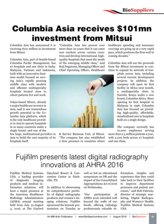 BioSuppliers
An MM Activ Publication | www.BioSpectrumAsia.com | August 2016 | BioSpectrum    43
Columbia Asia receives $101mn
investment from Mitsui
Columbia Asia has announced it is
receiving $101 million in investment
from Mitsui.
Columbia Asia, part of Seattle-based
Columbia Pacific Management, has
27 hospitals and one clinic in India,
Malaysia, Vietnam and Indonesia,
built with an innovative busi-
ness model focused on serv-
ing Asia’s rapidly growing
middle class with modern
and efficient multispecialty
hospitals located close to
where patients live and work.
Tokyo-based Mitsui, already
a major healthcare investor in
Asia, said it saw tremendous
growth potential in the Co-
lumbia Asia platform, which
is the only healthcare provid-
er in Asia to operate hospitals
in so many countries under a
single brand, and one of the
few large, multinational providers in
Asia to build the vast majority of its
hospitals itself.
“Columbia Asia has proven over
more than 20 years that it can enter
new markets across various coun-
tries and develop international, high-
quality hospitals that meet the needs
of the emerging middle class,” said
Koji Nagatomi, Managing Officer and
Chief Operating Officer, Healthcare
 Service Business Unit, of Mitsui.
“The company has also established
a firm presence in countries where
healthcare spending and insurance
coverage are going up at a very rapid
pace, which positions the firm well in
coming decades.”
Columbia Asia will use the proceeds
from the Mitsui investment to con-
tinue to expand its network of hos-
pitals across Asia, including
several current development
projects. In addition, the
company will open its first
facility in Africa next month,
a multispecialty clinic in
Nairobi, Kenya under a new
brand, Columbia Africa. Since
opening its first hospital in
Malaysia in 1996, Columbia
Asia has focused on provid-
ing high-quality, affordable,
standardized care in hospitals
built on a single design.
The company currently has
10,000 employees serving
more than 2.5 million patients a year,
with 2,200 beds across 27 hospitals
and one clinic.
Fujifilm presents latest digital radiography
innovations at AHRA 2016
Fujifilm Medical Systems
USA, a leading provider
of diagnostic imaging
products and medical in-
formatics solutions, will
have a major presence at
the American Healthcare
Radiology Administrators
(AHRA) annual meeting
held from July 31-August
3, 2016, at The Gaylord
Opryland Resort  Con-
vention Center in Nash-
ville, TN.
In addition to showcasing
its comprehensive portfo-
lio of digital radiography
products and women’s im-
aging solutions, Fujifilm
sponsored the keynote pre-
sentation on Tuesday as
well as led an educational
symposium on DR and the
impact of the Consolidated
Appropriations Act of 2016
on Wednesday.
“Our participation at
AHRA 2016 extended well
beyond the walls of our
booth, offering radiology
professionals valuable in-
formation, insights and
experience that they could
take back to their facilities
to improve department
processes and patient out-
comes,” said Rob Fabrizio,
director of strategic mar-
keting, Digital Radiogra-
phy and Women’s Health,
Fujifilm Medical Systems
USA.
 