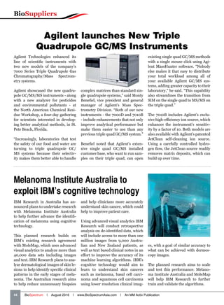 BioSuppliers
44   BioSpectrum | August 2016 | www.BioSpectrumAsia.com | An MM Activ Publication
Agilent launches New Triple
Quadrupole GC/MS Instruments
Agilent Technologies enhanced its
line of scientific instruments with
two new models of the company’s
7000 Series Triple Quadrupole Gas
Chromatography/Mass Spectrom-
etry systems.
Agilent showcased the new quadru-
pole GC/MS/MS instruments - along
with a new analyzer for pesticides
and environmental pollutants - at
the North American Chemical Resi-
due Workshop, a four-day gathering
for scientists interested in develop-
ing better analytical methods, in St.
Pete Beach, Florida.
“Increasingly, laboratories that test
the safety of our food and water are
turning to triple quadrupole GC/
MS systems because their selectiv-
ity makes them better able to handle
complex matrices than standard sin-
gle quadrupole systems,” said Monty
Benefiel, vice president and general
manager of Agilent’s Mass Spec-
trometry Division. “Both of our new
instruments - the 7000D and 7010B
- include enhancements that not only
improve analytical performance but
make them easier to use than any
previous triple quad GC/MS system.”
Benefiel noted that Agilent’s exten-
sive single quad GC/MS installed
customer base, who want to run sam-
ples on their triple quad, can open
existing single quad GC/MS methods
with a single mouse click using Agi-
lent MassHunter software. “Nobody
else makes it that easy to distribute
your total workload among all of
your available Agilent GC/MS sys-
tems, adding greater capacity to their
laboratory,” he said. “This capability
also streamlines the transition from
SIM on the single quad to MS/MS on
the triple quad.”
The 7010B includes Agilent’s exclu-
sive high-efficiency ion source, which
enhances the instrument’s sensitiv-
ity by a factor of 10. Both models are
also available with Agilent’s patented
JetClean self-cleaning ion source.
Using a carefully controlled hydro-
gen flow, the JetClean source readily
removes matrix deposits, which can
build up over time.
Melanoma Institute Australia to
exploit IBM’s cognitive technology
IBM Research in Australia has an-
nounced plans to undertake research
with Melanoma Institute Australia
to help further advance the identifi-
cation of melanoma using cognitive
technology.
This planned research builds on
IBM’s existing research agreement
with MoleMap, which uses advanced
visual analytics to analyze more than
40,000 data sets including images
and text. IBM Research plans to ana-
lyze dermatological images of skin le-
sions to help identify specific clinical
patterns in the early stages of mela-
noma. The Australian research aims
to help reduce unnecessary biopsies
and help clinicians more accurately
understand skin cancer, which could
help to improve patient care.
Using advanced visual analytics IBM
Research will conduct retrospective
analysis on de-identified data, which
will include access to more than one
million images from 9,000 Austra-
lian and New Zealand patients, as
well as text based clinical notes in an
effort to improve the accuracy of its
machine learning algorithms. IBM’s
cognitive technology would aim to
learn to understand skin cancers
such as melanoma, basal cell carci-
noma and squamous cell carcinoma
using lower resolution clinical imag-
es, with a goal of similar accuracy to
what can be achieved with dermos-
copy images.
The planned research aims to scale
and test this performance. Melano-
ma Institute Australia and MoleMap
will help IBM Research to further
train and validate the algorithms.
 