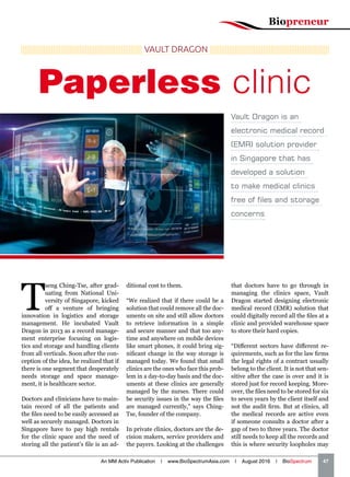 Biopreneur
An MM Activ Publication | www.BioSpectrumAsia.com | August 2016 | BioSpectrum    47
T
seng Ching-Tse, after grad-
uating from National Uni-
versity of Singapore, kicked
off a venture of bringing
innovation in logistics and storage
management. He incubated Vault
Dragon in 2013 as a record manage-
ment enterprise focusing on logis-
tics and storage and handling clients
from all verticals. Soon after the con-
ception of the idea, he realized that if
there is one segment that desperately
needs storage and space manage-
ment, it is healthcare sector.
Doctors and clinicians have to main-
tain record of all the patients and
the files need to be easily accessed as
well as securely managed. Doctors in
Singapore have to pay high rentals
for the clinic space and the need of
storing all the patient’s file is an ad-
ditional cost to them.
“We realized that if there could be a
solution that could remove all the doc-
uments on site and still allow doctors
to retrieve information in a simple
and secure manner and that too any-
time and anywhere on mobile devices
like smart phones, it could bring sig-
nificant change in the way storage is
managed today. We found that small
clinics are the ones who face this prob-
lem in a day-to-day basis and the doc-
uments at these clinics are generally
managed by the nurses. There could
be security issues in the way the files
are managed currently,” says Ching-
Tse, founder of the company.
In private clinics, doctors are the de-
cision makers, service providers and
the payers. Looking at the challenges
that doctors have to go through in
managing the clinics space, Vault
Dragon started designing electronic
medical record (EMR) solution that
could digitally record all the files at a
clinic and provided warehouse space
to store their hard copies.
“Different sectors have different re-
quirements, such as for the law firms
the legal rights of a contract usually
belong to the client. It is not that sen-
sitive after the case is over and it is
stored just for record keeping. More-
over, the files need to be stored for six
to seven years by the client itself and
not the audit firm. But at clinics, all
the medical records are active even
if someone consults a doctor after a
gap of two to three years. The doctor
still needs to keep all the records and
this is where security loopholes may
Vault Dragon is an
electronic medical record
(EMR) solution provider
in Singapore that has
developed a solution
to make medical clinics
free of files and storage
concerns
VAULT DRAGON
Paperless clinic
 