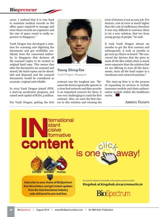 Biopreneur
48   BioSpectrum | August 2016 | www.BioSpectrumAsia.com | An MM Activ Publication
occur. I realized that it is very hard
to maintain medical records as the
office space required to manage and
store these records are expensive and
the rate of space rental is really ex-
pensive in Singapore.”
Vault Dragon has developed a solu-
tion for scanning and digitizing the
documents and got credibility cer-
tificate from the concerned author-
ity in Singapore that declares all
the scanned copies to be treated as
original hard copy. This means that
after the documents are scanned and
stored, the hard copies can be shred-
ded and disposed and the scanned
documents would be considered as
accurate, original and reliable.
In 2013 Vault Dragon joined JFDI,
a start-up accelerator program, and
raised seed capital of SGD1.3 million.
For Vault Dragon, getting the first Amrita Tejasvi
contract was the toughest one. “Be-
cause the doctors generally operate in
a close knit network and data security
is an important concern for them, it
was very challenging to crack the first
contract. Also, we were the first tim-
ers in this solution and winning the
trust of doctors is not an easy job. For
doctors, cost of error is much higher
than the cost of inefficiency therefore
it was very difficult to convince them
to try a new solution, that too from
young group of people,” he said.
It took Vault Dragon almost six
months to get the first contract and
subsequently, it took 12 months to
get next 50 clinics on board. “We con-
vinced the doctors that the price to
stack all the files within clinic is much
more expensive than the solution that
we are offering to scan all the docu-
ments, store all the hard copies in a
warehouse and retrieved anytime.”
The start-up firm is in the process
of expanding its services to include
insurance module and claim authori-
zation module within the healthcare
sector.  BS
Tseng Ching-Tse
Vault Dragon, Singapore
 