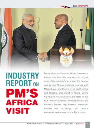 Prime Minister Narendra Modi’s four-nation
African tour this past July went on to grab
most of the industry’s attention. His five-day
visit to the African continent started with
Mozambique, and then over to South Africa
and Tanzania, and ended in Kenya. During
his visit he met with key state heads of the
four African countries, including political and
business leaders. Agri-Biotech, innovation,
science and technology, and medical
equipment space were on the PM’s cards.
INDUSTRY
REPORT ON
PM’S
AFRICA
VISIT
BioFeature
An MM Activ Publication | www.BioSpectrumAsia.com | August 2016 | BioSpectrum    49
 