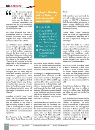 “
…… the economic agenda
of the visit was high on the
priority of my delegation
and I. In all the 4 nations I
went, ways to deepen our
economic cooperation and
improve trade ties were comprehen-
sively discussed,” Modi wrote in his
official LinkedIn blog.
The Prime Minister’s first visit to
Mozambique ended in a fruitful cul-
mination, with Modi seeing ‘a great
scope for wide range of economic co-
operation’ between the nations.
He said India’s needs and Mozam-
bique’s strengths perfectly comple-
ment each other. He emphasized the
need in fast-tracking cooperation
between the two countries in the
area of agriculture and food security.
Modi also pointed about possible col-
laborations in the healthcare space.
“There is a rich potential to deepen
cooperation in skill development and
healthcare as well,” he said.
In his visit to South Africa, agricul-
ture again, took the centre stage be-
tween the 2 countries’ economic and
collaboration opportunities. Clean
energy and greener ways towards
progress was also emphasized. Modi
stated, “India with its huge domes-
tic market offers massive opportu-
nities for food processing industry.
Our collaboration in this sector will
bring value for our farmers and our
villagers.”
According to World Trade Organi-
zation’s (WTO) calculations based
on UN COMTRADE data, there has
been an increase in the share of
high technology exports to Africa to
13.8% in 2011 compared to 10.9% in
2001, led by exports of pharmaceuti-
cals, electronics and communication
equipment.
The President of the Republic of
South Africa Jacob Zuma met with
the Indian Prime Minister empha-
sizing on intense collaborations be-
tween the 2 nations in the area of in-
novation, science and technology.
With respect to the pharma industry,
President Zuma requested Modi to
relax India’s norms on Foreign Di-
rect Investments (FDIs) and lift caps
on them. This will be seen as a major
announcement by both Indian and
African pharmaceutical companies
and is expected to have high-impact
in terms of business investments and
trade. India now has the opportunity
to leverage African FDIs and further
bolster its traditional ties with the
once Dark Continent.
The leaders also took pride and con-
gratulated both the countries’ De-
partments of Science and Technology
for their vibrant scientific research
and collaborations in the last twenty
years. India has been extensively
supporting South Africa in health-
care projects related to the burgeon-
ing Anti-microbial Resistance (AMR)
threat.
Both ministers also approved the
new call inviting research projects
focused on HIV-TB in healthcare.
Both the nations have also agreed to
support 14 new collaborative initia-
tives in Agri-Biotech and Indigenous
Knowledge Systems.
Thirdly, Modi visited Tanzania,
where the scope for opportunities
and collaborations were laid out in
the areas of agriculture, energy and
natural gas.
He added that India as a nation
would be happy to meet the health-
care priorities of Tanzanian Govern-
ment, enabling supply of required
medicines and healthcare equip-
ment. This good news comes just in
time for Indian companies eying ex-
pansion in developing markets like
African and Eurasian markets.
Modi’s Africa visit positively ended
in Kenya. According to him, India
is Kenya’s largest trading partner
and second largest investor. “India
and Kenya are both young countries
with their workforce in great demand
worldwide… We can work together to
nurture and train human capital,” he
held.
Trade between India and Africa has
significantly risen from $25 billion in
2006 to $70 billion today. Both India
and Africa represent one-third of the
planet’s population.
Modi recalled India and Kenya holding
a favourable global position in Medical
Tourism. He explained, “The health
sector is another area of great inter-
est to both sides. We are happy that
thousands of Kenyan patients have
returned from India after successful
treatment. I understand that Kenya
would like to replicate the Indian ex-
perience in medicare and become a
medical hub in the region...”  BS
During his five-day
visit to Africa, the
following MoUs
were signed:
 MoU on ICT
 MoU on the
Establishment of
Grassroots Inno-
vation in Science
and Technology
 MoU on Tourism
 Programme of
Cultural Coop-
eration
BioFeature
50   BioSpectrum | August 2016 | www.BioSpectrumAsia.com | An MM Activ Publication
 