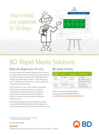 Your media,
our expertise,
in 10 days
Bioproduction Schedule
1 2 3 4 5 6
7 8 9 10 11 12 13
14 15 16 17 18 19 20
21 22 23 24 25 26 27
28 29 30 31
BD™
Rapid Media Solutions
Right size. Right price. On time.
Our rapid, flexible and scalable media production solutions
are designed specifically to meet your process development
and research budgets and timelines. Our developmental
medium production service delivers—within 10 business
days* of specification confirmation—custom scalable lots
of liquid and/or powder media.
Prior to production, each custom medium is evaluated
by BD media development experts for a variety of
considerations including formulation composition,
product specifications and component stability to
ensure your medium is manufacturable at pilot and
production scale.
Trusted by leading pharmaceutical companies around
the world, BD Rapid Media Solutions offer a reliable and
collaborative approach to pilot-scale media manufacturing.
Available
formats
Volume Packaging** Container sizes
Liquid
medium
1 L–200 L Bag and
bottles
1 L flexible,
20 L flexible, 100 mL,
500 mL PET, 1 L PET
Powder
medium
1 kg–60 kg Bottles
and pails
100 g, 500 g,
1 kg, 5 kg, 10 kg
BD media formats
To learn more about BD’s Rapid Media
Solutions, please call +65 6432-2033 or
go to bdbiosciences.com/cellculture/advbio.
BD, Asia, +65 6432-2033
© 2016 BD. BD and the BD Logo are trademarks of Becton, Dickinson and Company. 23-18645-00
* Non-GMP pilot production. Additional time for shipping.
** Custom sizes are available upon request.
bd.com
 