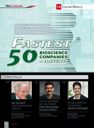 FASTEST
50
FASTEST
50
FASTEST
50
14 CoverStory
‘WE ARE COMMITTED
TO IMPROVING
PATIENT OUTCOMES’
‘WE CAN HELP
SHAPE INDIAN HEALTH
SERVICES’
Zenobia Walji
Vice President, Southeast
Asia, Medtronic
Sir Malcolm Grant
Chairman, National Health
Service (NHS), UK
2908
BIOTALK
BioSpectrum Asia presenting Fastest 50
companies. The Fastest 50 companies are
evaluated based on their annual revenue and are
running close to enter into BSA Ranking club.
BIOSCIENCE
COMPANIES
IN ASIA PACIFIC
‘CIPLA’S INVESTMENT
WILL HELP CREATE
FIRST BIOCLUSTER
IN SOUTH AFRICA’
Chandru Chawla
Head, Cipla NewVentures
12
BioContents
6   BioSpectrum | August 2016 | www.BioSpectrumAsia.com | An MM Activ Publication
 