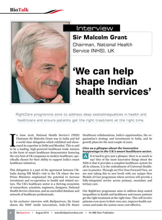 8   BioSpectrum | August 2016 | www.BioSpectrumAsia.com | An MM Activ Publication
BioTalk
I
n June 2016, National Health Service’s (NHS)
Chairman Sir Malcolm Grant was in India and led
a world class delegation which exhibited and show-
cased its expertise in Delhi and Mumbai. This is said
to be a leading, high-powered healthcare trade mission
in the form of smart healthcare demonstrator featuring
the very best of UK companies in modern healthcare, spe-
cifically chosen for their ability to support India’s smart
healthcare initiatives.
This delegation is a part of the agreement between UK-
India during PM Modi’s visit to the UK where the two
Prime Ministers emphasized the potential to increase
investment and co-operation in health and related sec-
tors. The UK’s healthcare sector is a thriving ecosystem
of researchers, scientists, engineers, designers, National
Health Service clinicians, and an unrivalled database and
network of healthcare professionals.
In his exclusive interview with BioSpectrum, Sir Grant
shares the NHS’ inside innovations, Indo-UK Smart
Healthcare collaborations, India’s opportunities, the or-
ganization’s strategy and investments in India, and its
growth plans for the next couple of years.
Give us a glimpse about the innovative
happenings in the UK’s smart healthcare sector.
A It is hard to give just a glimpse: there is so much to
say! One of the most innovative things about the
NHS is that it provides a complete healthcare system for
all its citizens, it is the embodiment of Universal Health-
care in practice. Through our Five Year Forward View, we
are now taking this to new levels with our unique New
Models of Care programme where services will provide a
fully-integrated service across primary, secondary and
tertiary care.
Our RightCare programme aims to address deep seated
inequalities in health and healthcare and ensure patients
get the right treatment at the right time. This will involve
patients even more in their own care, improve health out-
comes and make the system more cost-effective.
‘We can help
shape Indian
health services’
Sir Malcolm Grant
Chairman, National Health
Service (NHS), UK
Interview
RightCare programme aims to address deep seatedinequalities in health and
healthcare and ensure patients get the right treatment at the right time.
 